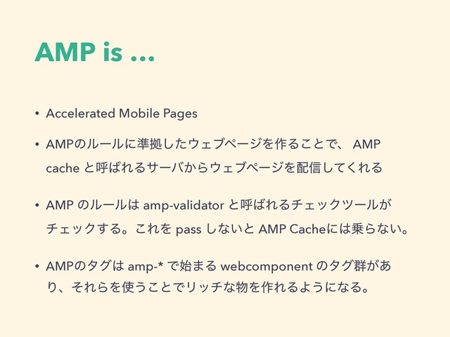 AMP is …
• Accelerated Mobile Pages
• AMPͷϧʔϧʹ४ڌͨ͠΢ΣϒϖʔδΛ࡞Δ͜ͱͰɺ AMP
cache ͱݺ͹ΕΔαʔό͔Β΢ΣϒϖʔδΛ഑৴ͯ͘͠ΕΔ
• AMP ͷϧʔϧ͸ amp-validator ͱݺ͹ΕΔνΣοΫπʔϧ͕
νΣοΫ͢Δɻ͜ΕΛ pass ͠ͳ͍ͱ AMP Cacheʹ͸৐Βͳ͍ɻ
• AMPͷλά͸ amp-* Ͱ࢝·Δ webcomponent ͷλά܈͕͋
ΓɺͦΕΒΛ࢖͏͜ͱͰϦονͳ෺Λ࡞ΕΔΑ͏ʹͳΔɻ
