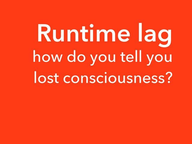 Runtime lag
how do you tell you
lost consciousness?
