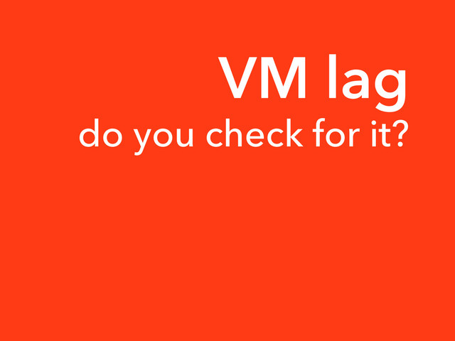VM lag
do you check for it?

