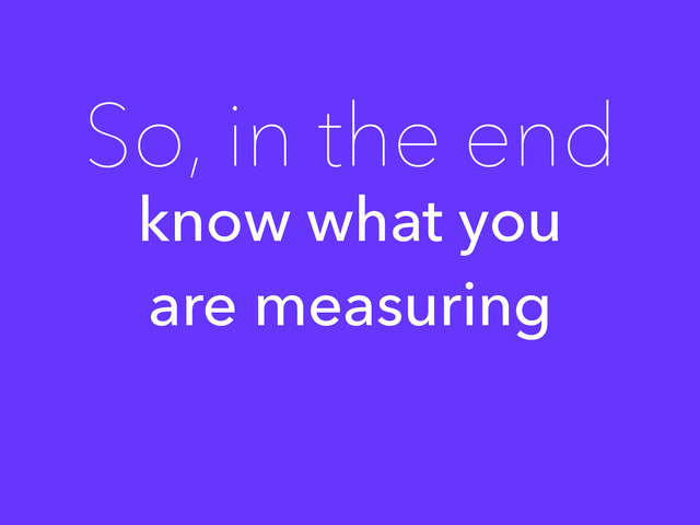 know what you
are measuring
So, in the end
