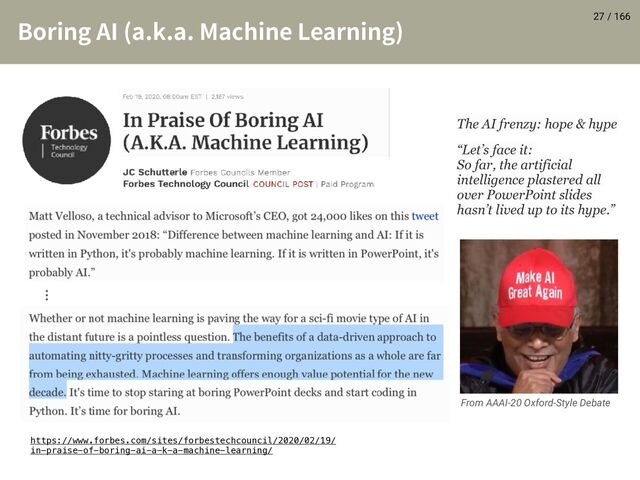 / 166
#PSJOH"* BLB.BDIJOF-FBSOJOH
 27
From AAAI-20 Oxford-Style Debate
https://www.forbes.com/sites/forbestechcouncil/2020/02/19/
in-praise-of-boring-ai-a-k-a-machine-learning/
ʜ
“Let’s face it:
So far, the artificial
intelligence plastered all
over PowerPoint slides
hasn’t lived up to its hype.”
The AI frenzy: hope & hype
