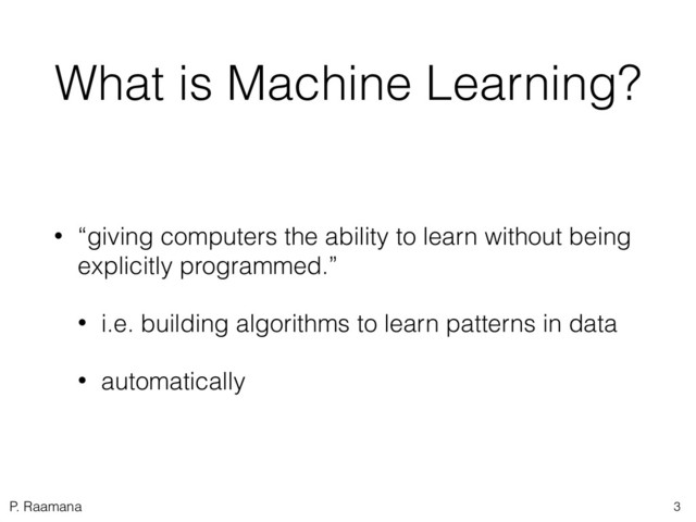 P. Raamana
What is Machine Learning?
• “giving computers the ability to learn without being
explicitly programmed.”
• i.e. building algorithms to learn patterns in data
• automatically
3
