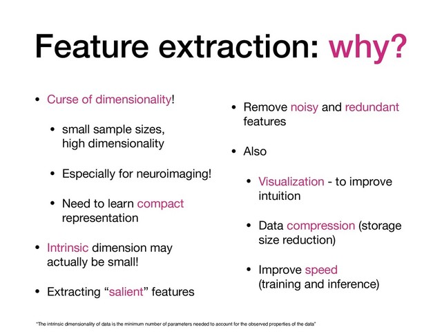 Feature extraction: why?
• Curse of dimensionality!

• small sample sizes,  
high dimensionality

• Especially for neuroimaging!

• Need to learn compact
representation

• Intrinsic dimension may
actually be small!

• Extracting “salient” features

• Remove noisy and redundant
features

• Also

• Visualization - to improve
intuition

• Data compression (storage
size reduction)

• Improve speed  
(training and inference)
“The intrinsic dimensionality of data is the minimum number of parameters needed to account for the observed properties of the data”
