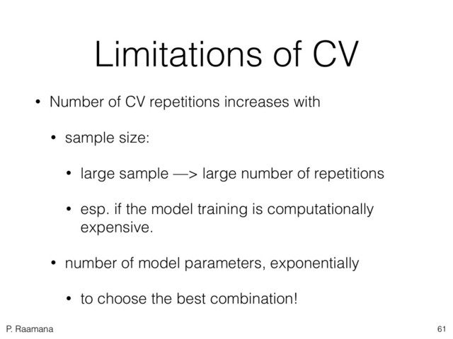 P. Raamana
Limitations of CV
• Number of CV repetitions increases with
• sample size:
• large sample —> large number of repetitions
• esp. if the model training is computationally
expensive.
• number of model parameters, exponentially
• to choose the best combination!
61
