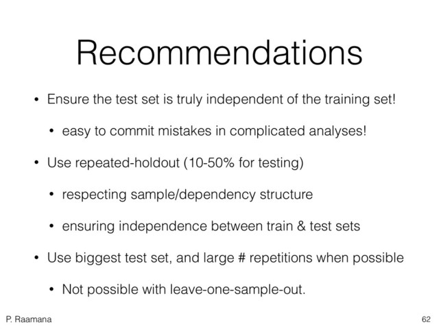 P. Raamana
Recommendations
• Ensure the test set is truly independent of the training set!
• easy to commit mistakes in complicated analyses!
• Use repeated-holdout (10-50% for testing)
• respecting sample/dependency structure
• ensuring independence between train & test sets
• Use biggest test set, and large # repetitions when possible
• Not possible with leave-one-sample-out.
62
