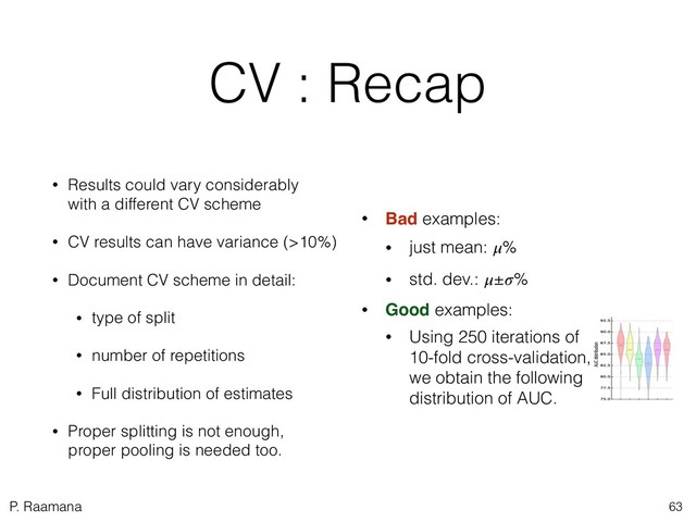 P. Raamana
CV : Recap
• Results could vary considerably 
with a different CV scheme
• CV results can have variance (>10%)
• Document CV scheme in detail:
• type of split
• number of repetitions
• Full distribution of estimates
• Proper splitting is not enough, 
proper pooling is needed too.
63
• Bad examples:
• just mean: %
• std. dev.: ±%
• Good examples:
• Using 250 iterations of
10-fold cross-validation,
we obtain the following
distribution of AUC.
