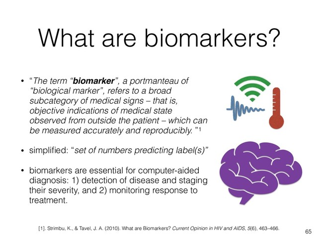 What are biomarkers?
• “The term “biomarker”, a portmanteau of
“biological marker”, refers to a broad
subcategory of medical signs – that is,
objective indications of medical state
observed from outside the patient – which can
be measured accurately and reproducibly. ”1
• simpliﬁed: “set of numbers predicting label(s)”
• biomarkers are essential for computer-aided
diagnosis: 1) detection of disease and staging
their severity, and 2) monitoring response to
treatment.
65
[1]. Strimbu, K., & Tavel, J. A. (2010). What are Biomarkers? Current Opinion in HIV and AIDS, 5(6), 463–466.
