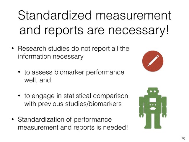 Standardized measurement
and reports are necessary!
• Research studies do not report all the
information necessary
• to assess biomarker performance
well, and
• to engage in statistical comparison
with previous studies/biomarkers
• Standardization of performance
measurement and reports is needed!
70
