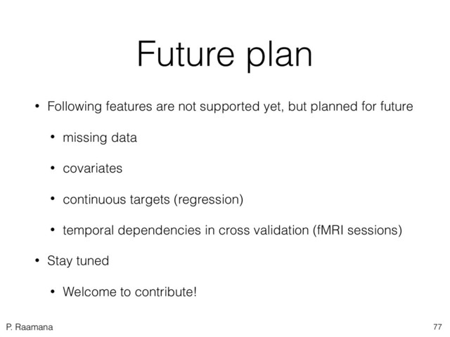 P. Raamana
Future plan
• Following features are not supported yet, but planned for future
• missing data
• covariates
• continuous targets (regression)
• temporal dependencies in cross validation (fMRI sessions)
• Stay tuned
• Welcome to contribute!
77
