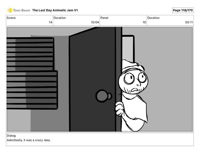 Scene
14
Duration
10 04
Panel
10
Duration
00 11
Dialog
Admittedly, it was a crazy idea.
The Last Day Animatic Jam V1 Page 118/170
