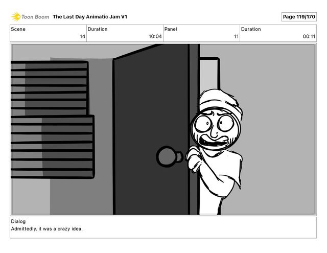 Scene
14
Duration
10 04
Panel
11
Duration
00 11
Dialog
Admittedly, it was a crazy idea.
The Last Day Animatic Jam V1 Page 119/170
