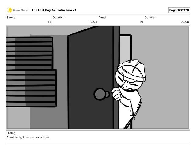 Scene
14
Duration
10 04
Panel
14
Duration
00 06
Dialog
Admittedly, it was a crazy idea.
The Last Day Animatic Jam V1 Page 122/170
