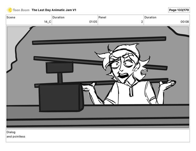 Scene
14_C
Duration
01 05
Panel
2
Duration
00 08
Dialog
and pointless
The Last Day Animatic Jam V1 Page 133/170
