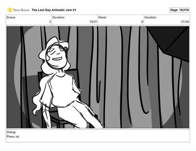 Scene
2
Duration
15 01
Panel
9
Duration
01 00
Dialog
Phew, ok.
The Last Day Animatic Jam V1 Page 15/170

