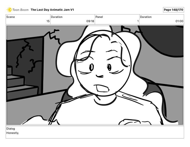 Scene
15
Duration
09 18
Panel
1
Duration
01 00
Dialog
Honestly,
The Last Day Animatic Jam V1 Page 148/170
