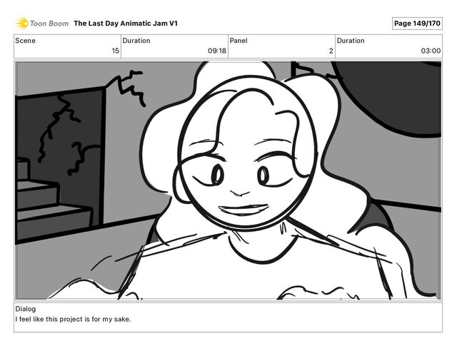 Scene
15
Duration
09 18
Panel
2
Duration
03 00
Dialog
I feel like this project is for my sake.
The Last Day Animatic Jam V1 Page 149/170
