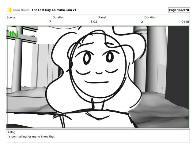 Scene
17
Duration
16 03
Panel
2
Duration
01 19
Dialog
Itʼs comforting for me to know that
The Last Day Animatic Jam V1 Page 155/170
