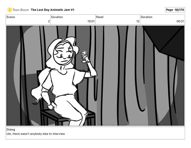 Scene
2
Duration
15 01
Panel
12
Duration
00 21
Dialog
Um, there wasn't anybody else to interview
The Last Day Animatic Jam V1 Page 18/170
