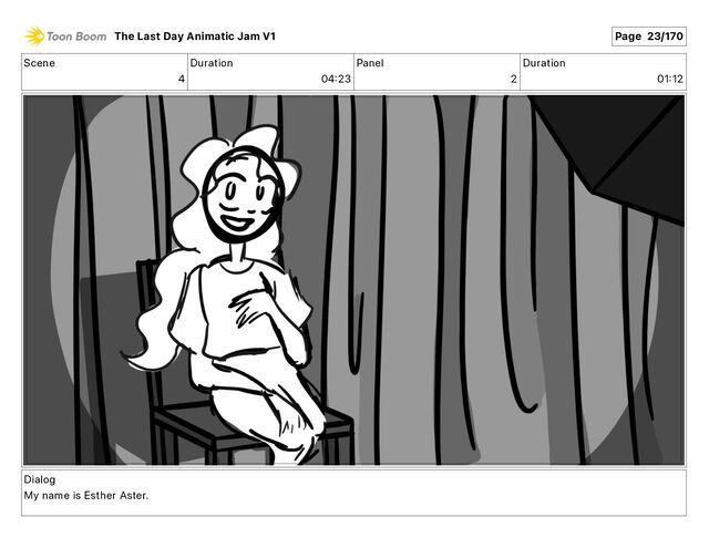 Scene
4
Duration
04 23
Panel
2
Duration
01 12
Dialog
My name is Esther Aster.
The Last Day Animatic Jam V1 Page 23/170
