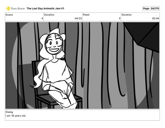 Scene
4
Duration
04 23
Panel
3
Duration
02 04
Dialog
I am 18 years old.
The Last Day Animatic Jam V1 Page 24/170
