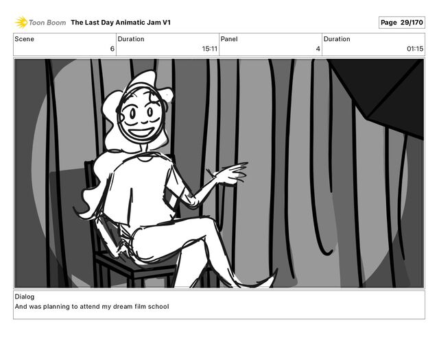 Scene
6
Duration
15 11
Panel
4
Duration
01 15
Dialog
And was planning to attend my dream film school
The Last Day Animatic Jam V1 Page 29/170
