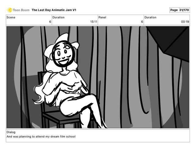 Scene
6
Duration
15 11
Panel
6
Duration
00 19
Dialog
And was planning to attend my dream film school
The Last Day Animatic Jam V1 Page 31/170
