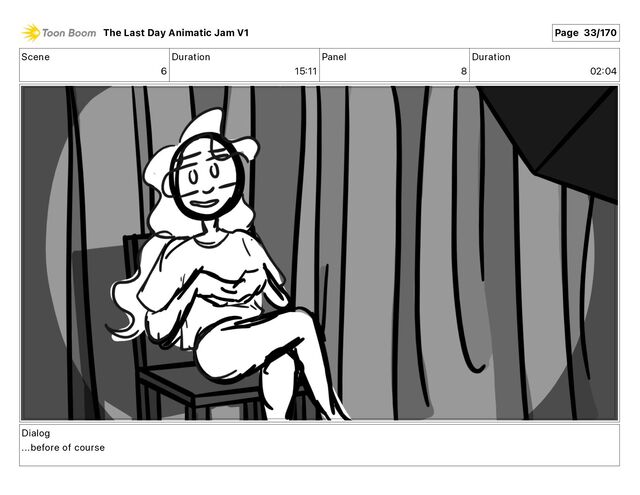 Scene
6
Duration
15 11
Panel
8
Duration
02 04
Dialog
...before of course
The Last Day Animatic Jam V1 Page 33/170
