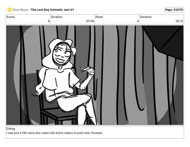 Scene
9
Duration
07 04
Panel
3
Duration
00 12
Dialog
I was just a film nerd who made silly home videos to post onto Youtube.
The Last Day Animatic Jam V1 Page 61/170
