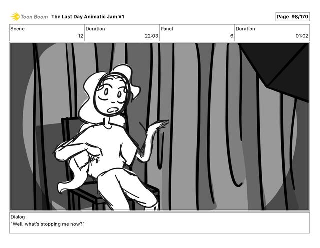 Scene
12
Duration
22 03
Panel
6
Duration
01 02
Dialog
“Well, whatʼs stopping me now?”
The Last Day Animatic Jam V1 Page 98/170
