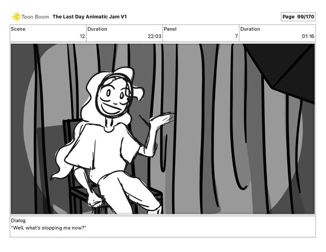 Scene
12
Duration
22 03
Panel
7
Duration
01 16
Dialog
“Well, whatʼs stopping me now?”
The Last Day Animatic Jam V1 Page 99/170
