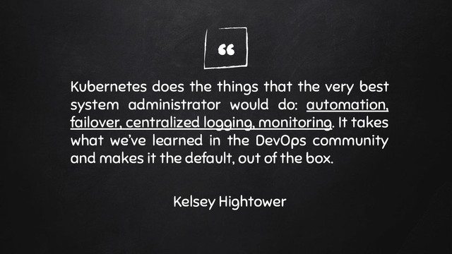 “
Kubernetes does the things that the very best
system administrator would do: automation,
failover, centralized logging, monitoring. It takes
what we’ve learned in the DevOps community
and makes it the default, out of the box.
Kelsey Hightower
