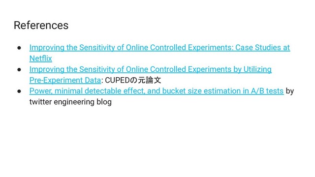 References
● Improving the Sensitivity of Online Controlled Experiments: Case Studies at
Netﬂix
● Improving the Sensitivity of Online Controlled Experiments by Utilizing
Pre-Experiment Data: CUPEDの元論文
● Power, minimal detectable effect, and bucket size estimation in A/B tests by
twitter engineering blog
