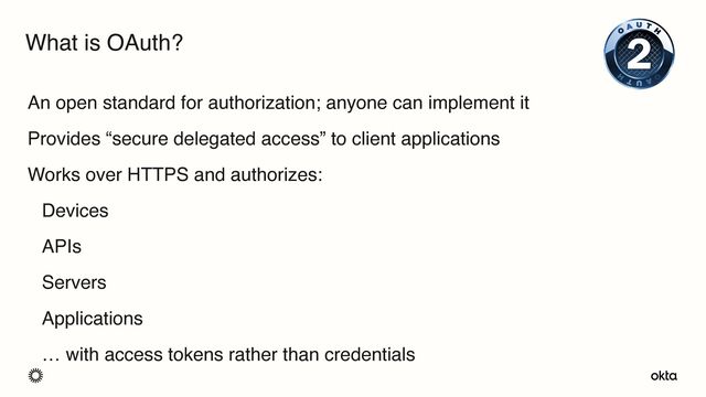 An open standard for authorization; anyone can implement it
Provides “secure delegated access” to client applications
Works over HTTPS and authorizes:
Devices
APIs
Servers
Applications
… with access tokens rather than credentials
What is OAuth?
