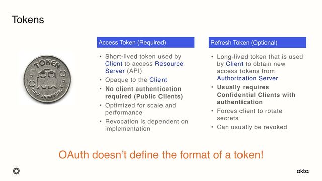 Tokens
• Short-lived token used by
Client to access Resource
Server (API)
• Opaque to the Client
• No client authentication
required (Public Clients)
• Optimized for scale and
performance
• Revocation is dependent on
implementation
Access Token (Required)
• Long-lived token that is used
by Client to obtain new
access tokens from
Authorization Server
• Usually requires
Confidential Clients with
authentication
• Forces client to rotate
secrets
• Can usually be revoked
Refresh Token (Optional)
OAuth doesn’t define the format of a token!
