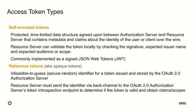 Self-encoded tokens
Protected, time-limited data structure agreed upon between Authorization Server and Resource
Server that contains metadata and claims about the identity of the user or client over the wire.
Resource Server can validate the token locally by checking the signature, expected issuer name
and expected audience or scope.
Commonly implemented as a signed JSON Web Tokens (JWT)
Reference tokens (aka opaque tokens)
Infeasible-to-guess (secure-random) identifier for a token issued and stored by the OAuth 2.0
Authorization Server
Resource Server must send the identifier via back-channel to the OAuth 2.0 Authorization
Server’s token introspection endpoint to determine if the token is valid and obtain claims/scopes
Access Token Types
