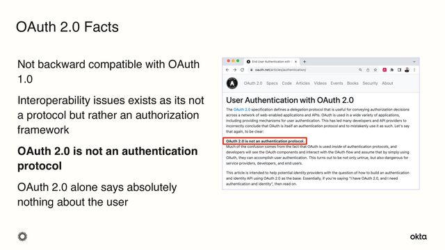 Not backward compatible with OAuth
1.0
Interoperability issues exists as its not
a protocol but rather an authorization
framework
OAuth 2.0 is not an authentication
protocol
OAuth 2.0 alone says absolutely
nothing about the user
OAuth 2.0 Facts
