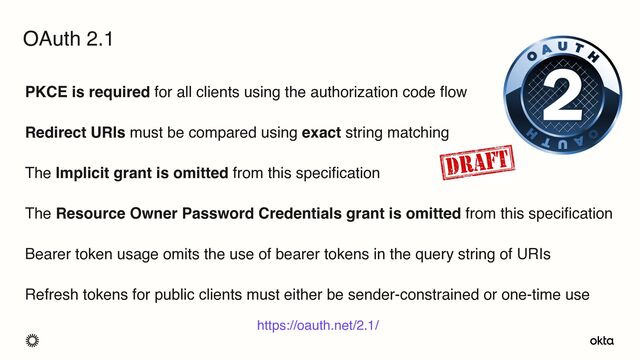 PKCE is required for all clients using the authorization code flow
Redirect URIs must be compared using exact string matching
The Implicit grant is omitted from this specification
The Resource Owner Password Credentials grant is omitted from this specification
Bearer token usage omits the use of bearer tokens in the query string of URIs
Refresh tokens for public clients must either be sender-constrained or one-time use
OAuth 2.1
https://oauth.net/2.1/
