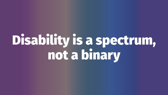 Disability is a spectrum,
not a binary
