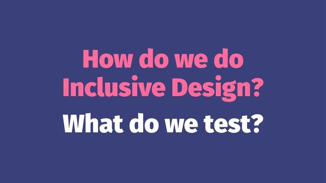 How do we do
Inclusive Design?
What do we test?
