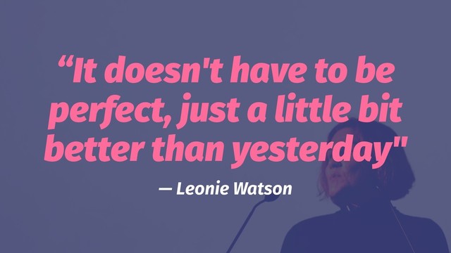 “It doesn't have to be
perfect, just a little bit
better than yesterday"
— Leonie Watson
