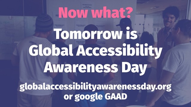 Now what?
Tomorrow is
Global Accessibility
Awareness Day
globalaccessibilityawarenessday.org
or google GAAD
