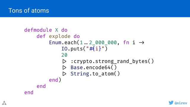 @nirev
defmodule X do
def explode do
Enum.each(1 ..2_000_000, fn i ->
IO.puts(" #{i}")
20
|> :crypto.strong_rand_bytes()
|> Base.encode64()
|> String.to_atom()
end)
end
end
Tons of atoms
