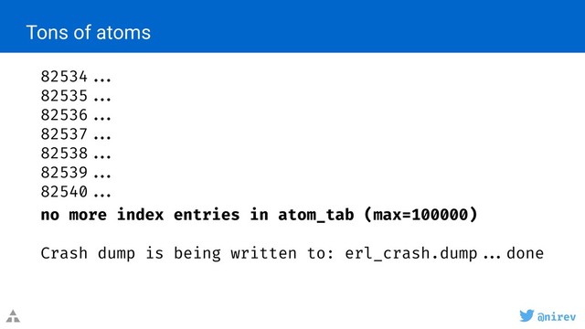 @nirev
82534 ...
82535 ...
82536 ...
82537 ...
82538 ...
82539 ...
82540 ...
no more index entries in atom_tab (max=100000)
Crash dump is being written to: erl_crash.dump ...done
Tons of atoms
