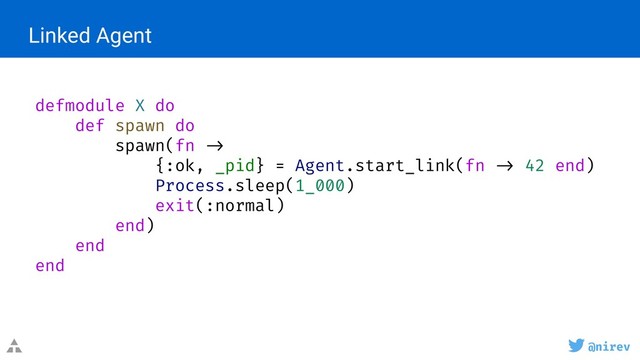 @nirev
Linked Agent
defmodule X do
def spawn do
spawn(fn ->
{:ok, _pid} = Agent.start_link(fn -> 42 end)
Process.sleep(1_000)
exit(:normal)
end)
end
end
