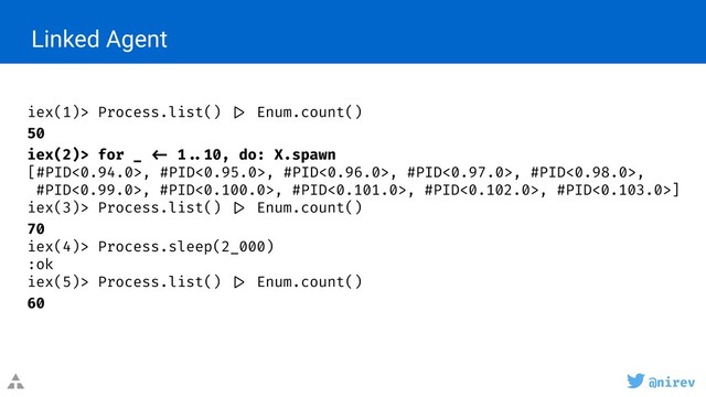 @nirev
Linked Agent
iex(1)> Process.list() |> Enum.count()
50
iex(2)> for _ <- 1 ..10, do: X.spawn
[#PID<0.94.0>, #PID<0.95.0>, #PID<0.96.0>, #PID<0.97.0>, #PID<0.98.0>,
#PID<0.99.0>, #PID<0.100.0>, #PID<0.101.0>, #PID<0.102.0>, #PID<0.103.0>]
iex(3)> Process.list() |> Enum.count()
70
iex(4)> Process.sleep(2_000)
:ok
iex(5)> Process.list() |> Enum.count()
60
