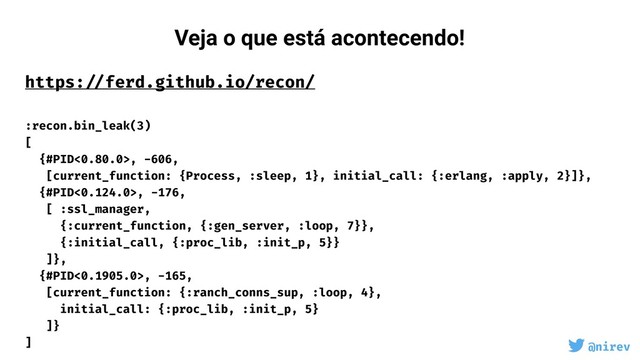 @nirev
https: //ferd.github.io/recon/ 
 
:recon.bin_leak(3)
[
{#PID<0.80.0>, -606,
[current_function: {Process, :sleep, 1}, initial_call: {:erlang, :apply, 2}]},
{#PID<0.124.0>, -176,
[ :ssl_manager,
{:current_function, {:gen_server, :loop, 7}},
{:initial_call, {:proc_lib, :init_p, 5}}
]},
{#PID<0.1905.0>, -165,
[current_function: {:ranch_conns_sup, :loop, 4},
initial_call: {:proc_lib, :init_p, 5}
]}
]
Veja o que está acontecendo!
