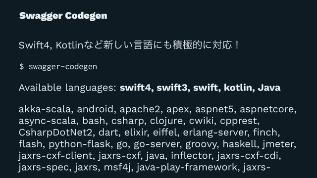 Swagger Codegen
Swift4, KotlinͳͲ৽͍͠ݴޠʹ΋ੵۃతʹରԠʂ
$ swagger-codegen
Available languages: swi!4, swi!3, swi!, kotlin, Java
akka-scala, android, apache2, apex, aspnet5, aspnetcore,
async-scala, bash, csharp, clojure, cwiki, cpprest,
CsharpDotNet2, dart, elixir, eiffel, erlang-server, ﬁnch,
ﬂash, python-ﬂask, go, go-server, groovy, haskell, jmeter,
jaxrs-cxf-client, jaxrs-cxf, java, inﬂector, jaxrs-cxf-cdi,
jaxrs-spec, jaxrs, msf4j, java-play-framework, jaxrs-
