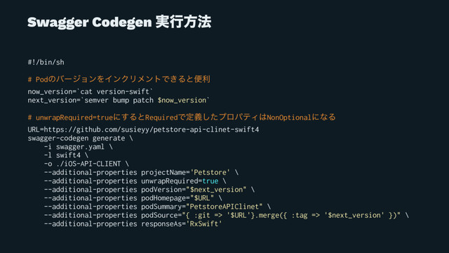 Swagger Codegen ࣮ߦํ๏
#!/bin/sh
# PodͷόʔδϣϯΛΠϯΫϦϝϯτͰ͖Δͱศར
now_version=`cat version-swift`
next_version=`semver bump patch $now_version`
# unwrapRequired=trueʹ͢ΔͱRequiredͰఆٛͨ͠ϓϩύςΟ͸NonOptionalʹͳΔ
URL=https://github.com/susieyy/petstore-api-clinet-swift4
swagger-codegen generate \
-i swagger.yaml \
-l swift4 \
-o ./iOS-API-CLIENT \
--additional-properties projectName='Petstore' \
--additional-properties unwrapRequired=true \
--additional-properties podVersion="$next_version" \
--additional-properties podHomepage="$URL" \
--additional-properties podSummary="PetstoreAPIClinet" \
--additional-properties podSource="{ :git => '$URL'}.merge({ :tag => '$next_version' })" \
--additional-properties responseAs='RxSwift'
