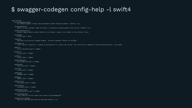 $ swagger-codegen conﬁg-help -l swift4
CONFIG OPTIONS
sortParamsByRequiredFlag
Sort method arguments to place required parameters before optional parameters. (Default: true)
ensureUniqueParams
Whether to ensure parameter names are unique in an operation (rename parameters that are not). (Default: true)
allowUnicodeIdentifiers
boolean, toggles whether unicode identifiers are allowed in names or not, default is false (Default: false)
projectName
Project name in Xcode
responseAs
Optionally use libraries to manage response. Currently PromiseKit, RxSwift are available.
unwrapRequired
Treat 'required' properties in response as non-optional (which would crash the app if api returns null as opposed to required option specified in json schema
podSource
Source information used for Podspec
podVersion
Version used for Podspec
podAuthors
Authors used for Podspec
podSocialMediaURL
Social Media URL used for Podspec
podDocsetURL
Docset URL used for Podspec
podLicense
License used for Podspec
podHomepage
Homepage used for Podspec
podSummary
Summary used for Podspec
podDescription
Description used for Podspec
podScreenshots
Screenshots used for Podspec
podDocumentationURL
Documentation URL used for Podspec
swiftUseApiNamespace
Flag to make all the API classes inner-class of {{projectName}}API
hideGenerationTimestamp
hides the timestamp when files were generated (Default: true)
