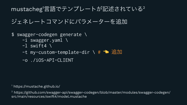 mustacheg1ݴޠͰςϯϓϨʔτ͕هड़͞Ε͍ͯΔ2
δΣωϨʔτίϚϯυʹύϥϝʔλʔΛ௥Ճ
$ swagger-codegen generate \
-i swagger.yaml \
-l swift4 \
-t my-custom-template-dir \ #
! ௥Ճ
-o ./iOS-API-CLIENT
2 https://github.com/swagger-api/swagger-codegen/blob/master/modules/swagger-codegen/
src/main/resources/swift4/model.mustache
1 https://mustache.github.io/
